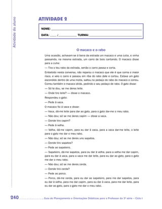 ATIVIDADE 2
Atividade do aluno


                      NOME:___________________________________________________________________________

                      DATA: _____ /_______________	TURMA:____________________________________________



                                                   O macaco e o rabo
                        Uma ocasião, achavam-se à beira da estrada um macaco e uma cutia, e vinha
                        passando, na mesma estrada, um carro de bois cantando. O macaco disse
                        para a cutia:
                        — Tira o teu rabo da estrada, senão o carro passa e corta.
                        Embebido nesta conversa, não reparou o macaco que ele é que corria o maior
                        risco, e veio o carro e passou em riba do rabo dele e cortou. Estava um gato
                        escondido dentro de uma moita, saltou no pedaço do rabo do macaco e correu.
                        Correu também o macaco atrás, pedindo o seu pedaço de rabo. O gato disse:
                        — Só te dou, se me deres leite.
                        — Onde tiro leite? — disse o macaco.
                        Respondeu o gato:
                        — Pede à vaca.
                        O macaco foi à vaca e disse:
                        — Vaca, dá-me leite para dar ao gato, para o gato dar-me o meu rabo.
                        — Não dou; só se me deres capim — disse a vaca.
                        — Donde tiro capim?
                        — Pede à velha.
                        — Velha, dá-me capim, para eu dar à vaca, para a vaca dar-me leite, o leite
                        para o gato me dar o meu rabo.
                        — Não dou; só se me deres uns sapatos.
                        — Donde tiro sapatos?
                        — Pede ao sapateiro.
                        — Sapateiro, dá-me sapatos, para eu dar à velha, para a velha me dar capim,
                        para eu dar à vaca, para a vaca me dar leite, para eu dar ao gato, para o gato
                        me dar o meu rabo.
                        — Não dou; só se me deres cerda.
                        — Donde tiro cerda?
                        — Pede ao porco.
                        — Porco, dá-me cerda, para eu dar ao sapateiro, para me dar sapatos, para
                        eu dar à velha, para me dar capim, para eu dar à vaca, para me dar leite, para
                        eu dar ao gato, para o gato me dar o meu rabo.



240                    	Guia de Planejamento e Orientações Didáticas para o Professor da 3a série – Ciclo I
 