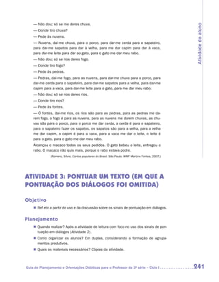— Não dou; só se me deres chuva.




                                                                                                    Atividade do aluno
    — Donde tiro chuva?
    — Pede às nuvens.
    — Nuvens, dai-me chuva, para o porco, para dar-me cerda para o sapateiro,
    para dar-me sapatos para dar à velha, para me dar capim para dar à vaca,
    para dar-me leite para dar ao gato, para o gato me dar meu rabo.
    — Não dou; só se nos deres fogo.
    — Donde tiro fogo?
    — Pede às pedras.
    — Pedras, dai-me fogo, para as nuvens, para dar-me chuva para o porco, para
    dar-me cerda para o sapateiro, para dar-me sapatos para a velha, para dar-me
    capim para a vaca, para dar-me leite para o gato, para me dar meu rabo.
    — Não dou; só se nos deres rios.
    — Donde tiro rios?
    — Pede às fontes.
    — Ó fontes, dai-me rios, os rios são para as pedras, para as pedras me da-
    rem fogo, o fogo é para as nuvens, para as nuvens me darem chuvas, as chu-
    vas são para o porco, para o porco me dar cerda, a cerda é para o sapateiro,
    para o sapateiro fazer os sapatos, os sapatos são para a velha, para a velha
    me dar capim, o capim é para a vaca, para a vaca me dar o leite, o leite é
    para o gato, para o gato me dar meu rabo.
    Alcançou o macaco todos os seus pedidos. O gato bebeu o leite, entregou o
    rabo. O macaco não quis mais, porque o rabo estava podre.
               (Romero, Sílvio. Contos populares do Brasil. São Paulo: WMF Martins Fontes, 2007.)




Atividade 3: Pontuar um texto (em que a
pontuação dos diálogos foi omitida)

Objetivo
    „„ Refletir a partir do uso e da discussão sobre os sinais de pontuação em diálogos.


Planejamento
    „„ Quando realizar? Após a atividade de leitura com foco no uso dos sinais de pon-
       tuação em diálogos (Atividade 2).
    „„ Como organizar os alunos? Em duplas, considerando a formação de agrupa-
       mentos produtivos.
    „„ Quais os materiais necessários? Cópias da atividade.



Guia de Planejamento e Orientações Didáticas para o Professor da 3a série – Ciclo I                 241
 