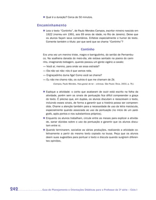 „„ Qual é a duração? Cerca de 50 minutos.


      Encaminhamento
         „„ Leia o texto “Continho”, de Paulo Mendes Campos, escritor mineiro nascido em
            1922 (morreu em 1991, aos 69 anos de idade, no Rio de Janeiro). Deixe que
            os alunos façam seus comentários. Enfatize especialmente o humor do texto.
            Comente também o título: por que será que se chama “Continho”?


                                               Continho
         Era uma vez um menino triste, magro e barrigudinho, do sertão de Pernambu-
         co. Na soalheira danada do meio-dia, ele estava sentado na poeira do cami-
         nho, imaginando bobagem, quando passou um gordo vigário a cavalo:
         — Você aí, menino, para onde vai essa estrada?
         — Ela não vai não: nós é que vamos nela.
         — Engraçadinho duma figa! Como você se chama?
         — Eu não me chamo não, os outros é que me chamam de Zé.
                  (Campos, Paulo Mendes. Para gostar de ler – crônicas. São Paulo: Ática, 2003. p. 76.)


         „„ Explique a atividade: o conto que acabaram de ouvir está escrito na folha da
            atividade, porém sem os sinais de pontuação fica difícil compreender a graça
            do texto. É preciso que, em duplas, os alunos discutam e reescrevam o texto,
            incluindo esses sinais, de forma a garantir que a história possa ser compreen-
            dida. Chame a atenção também para a necessidade de uso da letra maiúscula,
            especialmente quando associada ao uso da pontuação (no início de um pará-
            grafo, após pontos e nos substantivos próprios).
         „„ Enquanto os alunos trabalham, circule entre as mesas para explicar a ativida-
            de, sanar dúvidas sobre o uso da pontuação e garantir que os alunos discu-
            tam entre si.
         „„ Quando terminarem, socialize as várias produções, realizando a atividade co-
            letivamente a partir do mesmo texto copiado na lousa. Peça que os alunos
            deem suas sugestões para pontuar o texto e discuta quando surgirem diferen-
            tes opiniões.




242     	Guia de Planejamento e Orientações Didáticas para o Professor da 3a série – Ciclo I
 