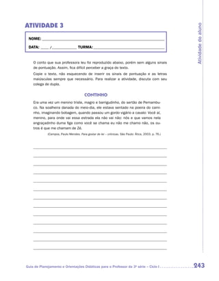 ATIVIDADE 3




                                                                                                     Atividade do aluno
 NOME:___________________________________________________________________________

 DATA: _____ /_______________	TURMA:____________________________________________


    O conto que sua professora leu foi reproduzido abaixo, porém sem alguns sinais
    de pontuação. Assim, fica difícil perceber a graça do texto.
    Copie o texto, não esquecendo de inserir os sinais de pontuação e as letras
    m
    ­ aiúsculas sempre que necessário. Para realizar a atividade, discuta com seu
    colega de dupla.


                                        CONTINHO
    Era uma vez um menino triste, magro e barrigudinho, do sertão de Pernambu-
    co. Na soalheira danada do meio-dia, ele estava sentado na poeira do cami-
    nho, imaginando bobagem, quando passou um gordo vigário a cavalo: Você aí,
    menino, para onde vai essa estrada ela não vai não: nós e que vamos nela
    engraçadinho duma figa como você se chama eu não me chamo não, os ou-
    tros é que me chamam de Zé.
             (Campos, Paulo Mendes. Para gostar de ler – crônicas. São Paulo: Ática, 2003. p. 76.)




Guia de Planejamento e Orientações Didáticas para o Professor da 3a série – Ciclo I                  243
 