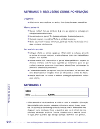 ATIVIDADE 4: Discussão sobre pontuação

                     Objetivo
                        „„ Refletir sobre a pontuação de um período, fazendo as alterações necessárias.


                     Planejamento
                        „„ Quando realizar? Após as Atividades 1, 2 e 3, que abordam a pontuação em
                           diálogos nos textos narrativos.
                        „„ Como organizar os alunos? Em duplas produtivas e depois coletivamente.
                        „„ Quais os materiais necessários? Folha da atividade e caderno.
                        „„ Qual é a duração? Cerca de 50 minutos, sendo 20 minutos na atividade em du-
                           pla e o restante coletivamente.


                     Encaminhamento
                        „„ Entregue o texto aos alunos e peça que reflitam sobre a pontuação presente
                           no texto e, em duplas, marquem as alterações que fariam para melhorá-lo em
                           relação a esse aspecto.
                        „„ Realize uma reflexão coletiva sobre o que as duplas pensaram a respeito da
                           atividade e revise o texto na lousa, sugerindo que comentem o que e por que
                           mudaram, para que possam ser discutidas as adequações e inadequações da
                           pontuação apresentada para análise.
                        „„ É importante comentar que algumas variações de pontuação são possíveis. Não
                           deixe de considerar as variações, desde que adequadas ao sentido das frases.
                        „„ Para as discussões são válidas as mesmas orientações apresentadas na ativi-
                           dade anterior.



                     ATIVIDADE 4
Atividade do aluno




                      NOME:___________________________________________________________________________

                      DATA: _____ /_______________	TURMA:____________________________________________



                      1.	Façam a leitura do trecho da fábula “A causa da chuva” e observem a pontuação:
                        Não chovia há muitos e muitos meses de modo que os animais ficaram inquie-
                        tos. uns diziam que ia chover logo outros diziam que ainda ia demorar mas não
                        chegavam a uma conclusão. Chove só quando a água cai do telhado do meu
                        galinheiro. esclareceu a galinha. Ora que bobagem disse o sapo de dentro
                        da lagoa, chove quando a água da lagoa começa a borbulhar suas gotinhas.



244                    	Guia de Planejamento e Orientações Didáticas para o Professor da 3a série – Ciclo I
 