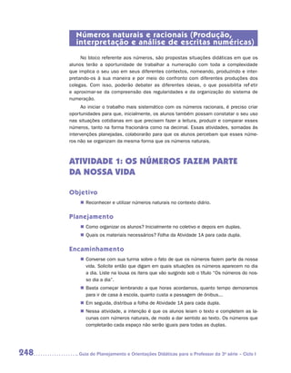 Números naturais e racionais (Produção,
         interpretação e análise de escritas numéricas)
           No bloco referente aos números, são propostas situações didáticas em que os
      alunos terão a oportunidade de trabalhar a numeração com toda a complexidade
      que implica o seu uso em seus diferentes contextos, nomeando, produzindo e inter-
      pretando-os à sua maneira e por meio do confronto com diferentes produções dos
      colegas. Com isso, poderão debater as diferentes ideias, o que possibilita refletir
      e aproximar-se da compreensão das regularidades e da organização do sistema de
      numeração.
            Ao iniciar o trabalho mais sistemático com os números racionais, é preciso criar
      oportunidades para que, inicialmente, os alunos também possam constatar o seu uso
      nas situações cotidianas em que precisem fazer a leitura, produzir e comparar esses
      números, tanto na forma fracionária como na decimal. Essas atividades, somadas às
      intervenções planejadas, colaborarão para que os alunos percebam que esses núme-
      ros não se organizam da mesma forma que os números naturais.



      ATIVIDADE 1: OS NÚMEROS FAZEM PARTE
      DA NOSSA VIDA

      Objetivo
           „„ Reconhecer e utilizar números naturais no contexto diário.


      Planejamento
           „„ Como organizar os alunos? Inicialmente no coletivo e depois em duplas.
           „„ Quais os materiais necessários? Folha da Atividade 1A para cada dupla.


      Encaminhamento
           „„ Converse com sua turma sobre o fato de que os números fazem parte da nossa
              vida. Solicite então que digam em quais situações os números aparecem no dia
              a dia. Liste na lousa os itens que vão surgindo sob o título “Os números do nos-
              so dia a dia”.
           „„ Basta começar lembrando a que horas acordamos, quanto tempo demoramos
              para ir de casa à escola, quanto custa a passagem de ônibus...
           „„ Em seguida, distribua a folha de Atividade 1A para cada dupla.
           „„ Nessa atividade, a intenção é que os alunos leiam o texto e completem as la-
              cunas com números naturais, de modo a dar sentido ao texto. Os números que
              completarão cada espaço não serão iguais para todas as duplas.




248      	Guia de Planejamento e Orientações Didáticas para o Professor da 3a série – Ciclo I
 