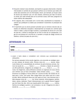 „„ Enquanto realizam essa atividade, acompanhe os grupos observando e fazendo
       intervenções no sentido de que possam verificar se os números que estão utili-
       zando são coerentes com as informações. Assim, por exemplo, se houver casos
       de alunos que disseram que, em seis classes, estima-se que haja 10 alunos,
       ou ainda, que cada entrada para ver os animais custou 100 reais, perguntar se
       esses valores são adequados.
    „„ Em seguida, abra a discussão com a turma toda, socializando as respostas, e
       solicite que justifiquem os dados que consideram incoerentes na produção dos
       colegas.
    „„ É importante que os alunos possam perceber que os números naturais são uti-
       lizados em diferentes situações e desempenham as funções de: cardinal (para
       indicar a idade, o preço de algum produto, a quantidade de alunos em uma sala
       de aula etc.), ordinal (a colocação de um time no final de um campeonato, o lu-
       gar de uma pessoa em uma fila etc.) e também a função de código (número de
       telefone, número da placa do carro etc.).



Atividade 1A




                                                                                         Atividade do aluno
 NOME:___________________________________________________________________________

 DATA: _____ /_______________	TURMA:____________________________________________



 1.	Leiam o texto abaixo e completem com números que considerarem mais
    a
    ­ dequados.
    Na semana passada minha escola organizou uma excursão ao zoológico para
    as seis classes de terceira série. Éramos cerca de              alunos, todos
    muito felizes com a possibilidade de conhecer de perto diversos animais. Saí­
    mos da escola às             horas e          minutos e, depois de percorrer
    uns 80 quilômetros, chegamos ao zoológico às             horas e           mi-
    nutos. Ao chegarmos, cada professora comprou os ingressos de seus alunos
    com dinheiro que já havia arrecadado. Cada entrada custou               reais.
    Entramos no zoológico e fomos direto ver o recinto do leão. Ele andava de um
    lado para o outro, sem parar. Meu colega Pedro quis saber qual era o peso
    do leão. Minha professora disse que não sabia ao certo, mas estimava que o
    leão pesasse cerca de             kg. Vimos macacos, bicho-preguiça, jacarés,
    lobos, zebras, elefantes. Fiquei impressionado com a girafa! Nunca imaginei
    que ela fosse tão alta. Acho que aquela girafa tinha quase            metros.
    Saímos do zoológico quando o sol começava a se pôr. Chegamos de volta à
    escola às          e          minutos.




Guia de Planejamento e Orientações Didáticas para o Professor da 3a série – Ciclo I      249
 