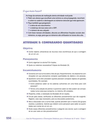 O que mais fazer?
        Ao longo da semana de realização desta atividade você pode:
        „„ Pedir aos alunos que escolham uma notícia ou uma propaganda, recortem
           e colem no caderno e destaquem os números naturais que nela aparecem.
        „„ Peça também que pesquisem:
           JJ a data de seu nascimento;
           JJ o endereço de sua casa com o CEP;
           JJ o número de seu calçado.
        „„ Com base nessas atividades, discuta as diferentes funções sociais dos
           números, ou seja, para que os números são utilizados no nosso dia a dia.



      ATIVIDADE 2: COMPARANDO QUANTIDADES
      Objetivo
         „„ Contar objetos utilizando-se de recursos mais econômicos do que a contagem
            de um em um.


      Planejamento
         „„ Como organizar os alunos? Em duplas.
         „„ Quais os materiais necessários? Cópias da Atividade 2A.


      Encaminhamento
         „„ Converse com sua turma sobre o fato de que, frequentemente, nos deparamos com
            situações em que precisamos comparar quantidades de objetos e de pessoas.
         „„ Questione como eles procedem quando precisam comparar objetos em grandes
            quantidades. Por exemplo:
           JJ Como podemos saber se há cadeiras suficientes em uma festa para 120
              pessoas?
           JJ Temos uma coleção de pedras e queremos saber se elas podem ser armaze-
              nadas numa caixa que comporta, no máximo, 83 unidades.
         „„ Proponha, então, a realização da Atividade 2A em duplas.
         „„ Circule pela classe, verificando os diferentes procedimentos que vão surgindo.
            Registre, caso seja necessário, para as discussões posteriores.
         „„ Abra a discussão com a turma toda, quando perceber que a maioria dos grupos
            resolveu o problema. Solicite que relatem como pensaram para saber as quanti-
            dades sem contar de um em um.
         „„ Anote esses diferentes procedimentos e pergunte aos alunos: qual a vantagem
            de se usar cada um dos procedimentos?



250     	Guia de Planejamento e Orientações Didáticas para o Professor da 3a série – Ciclo I
 