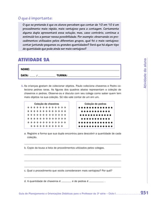 O que é importante:
   O que se pretende é que os alunos percebam que contar de 10 em 10 é um
   procedimento mais rápido, mais vantajoso para a contagem. Certamente
   alguma dupla apresentará essa solução, mas, caso contrário, continue a
   estimulá-los a pensar nessa possibilidade. Por exemplo: observando os pro-
   cedimentos utilizados pelos diferentes grupos, qual foi o mais vantajoso:
   contar juntando pequenas ou grandes quantidades? Será que há algum tipo
   de quantidade que pode ainda ser mais vantajoso?


Atividade 2A




                                                                                       Atividade do aluno
 NOME:___________________________________________________________________________

 DATA: _____ /_______________	TURMA:____________________________________________


 1.	As crianças gostam de colecionar objetos. Paulo coleciona chaveiros e Pedro co-
    leciona pedras raras. As figuras dos quadros abaixo representam a coleção de
    chaveiros e pedras. Observe-os e discuta com seu colega como saber quem tem
    mais objetos na sua coleção. Só não vale contar de um em um.

         Coleção de chaveiros                           Coleção de pedras
                                     
                                        
                                       
                                        
                                     
                                       


    a.  egistre a forma que sua dupla encontrou para descobrir a quantidade de cada
       R
       coleção.


    b.  opie da lousa a lista de procedimentos utilizados pelos colegas.
       C




    c.  ual o procedimento que vocês consideraram mais vantajoso? Por quê?
       Q


    d.  quantidade de chaveiros é
       A                                     e de pedras é               .



Guia de Planejamento e Orientações Didáticas para o Professor da 3a série – Ciclo I    251
 