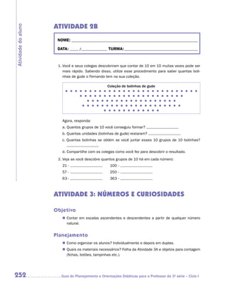 Atividade 2B
Atividade do aluno


                      NOME:___________________________________________________________________________

                      DATA: _____ /_______________	TURMA:____________________________________________



                      1.	Você e seus colegas descobriram que contar de 10 em 10 muitas vezes pode ser
                         mais rápido. Sabendo disso, utilize esse procedimento para saber quantas boli-
                         nhas de gude o Fernando tem na sua coleção.

                                                    Coleção de bolinhas de gude
                                                     
                                                     
                                                     
                                                     
                                                     


                        Agora, responda:
                        a.  uantos grupos de 10 você conseguiu formar?
                           Q
                        b.  uantas unidades (bolinhas de gude) restaram?
                           Q
                        c.  uantas bolinhas se obtém se você juntar esses 10 grupos de 10 bolinhas?
                           Q


                        d.  ompartilhe com os colegas como você fez para descobrir o resultado.
                           C
                      2.	Veja se você descobre quantos grupos de 10 há em cada número:
                        21	-	                   	    100	-	
                        57	-	                   	    250	-	
                        63	-	                   	    363	-	



                     ATIVIDADE 3: NÚMEROS E CURIOSIDADES

                     Objetivo
                        „„ Contar em escalas ascendentes e descendentes a partir de qualquer número
                           natural.


                     Planejamento
                        „„ Como organizar os alunos? Individualmente e depois em duplas.
                        „„ Quais os materiais necessários? Folha da Atividade 3A e objetos para contagem
                           (fichas, botões, tampinhas etc.).




252                    	Guia de Planejamento e Orientações Didáticas para o Professor da 3a série – Ciclo I
 