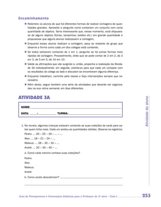 Encaminhamento
    „„ Relembre os alunos de que há diferentes formas de realizar contagens de quan-
       tidades grandes. Aproveite e pergunte como contariam um conjunto com certa
       quantidade de objetos. Seria interessante que, nesse momento, você dispuses-
       se de alguns objetos (fichas, tampinhas, botões etc.) em grande quantidade e
       propusesse que alguns alunos realizassem a contagem.
    „„ Enquanto esses alunos realizam a contagem, peça ao restante do grupo que
       observe a forma como cada um dos colegas está contando.
    „„ Se todos estiverem contando de 1 em 1, pergunte se há outras formas mais
       rápidas de contagem. Provavelmente, dirão que se pode contar de 2 em 2, de 3
       em 3, de 5 em 5, de 10 em 10.
    „„ Valide as afirmações que vão surgindo e, então, proponha a realização da Ativida-
       de 3A individualmente; em seguida, oriente-os para que cada um compare com
       os resultados do colega ao lado e discutam se encontraram alguma diferença.
    „„ Enquanto trabalham, caminhe pela classe e faça intervenções sempre que ne-
       cessário.
    „„ Além desta, segue também uma série de atividades que deverão ser organiza-
       das na sua rotina semanal, em dias diferentes.


ATIVIDADE 3A




                                                                                           Atividade do aluno
 NOME:___________________________________________________________________________

 DATA: _____ /_______________	TURMA:____________________________________________



 1.	No recreio, algumas crianças estavam contando as suas coleções de cards para sa-
    ber quem tinha mais. Cada um anotou as quantidades obtidas. Observe os registros:
    Pedro: ... 20 – 25 – 30 – ... – ...
    Alex: ... 18 – 21 – 24 – ...
    Mateus: ... 28 – 30 – 32 – ...
    André: ... 20 – 30 – 40 – ...
    a.	Como cada menino contava suas coleções?
    Pedro:
    Alex:
    Mateus:
    André:
    b.	Como vocês descobriram?




Guia de Planejamento e Orientações Didáticas para o Professor da 3a série – Ciclo I        253
 