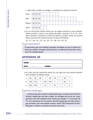 c.	Ajude cada um deles na contagem, completando as sequências até 60.
Atividade do aluno

                        Pedro        20 25 30

                        Alex         18 21 24

                        Mateus       28 30 32

                        André        20 30 40

                      2.	Em um outro grupo, Marina estava com as amigas contando as suas coleções.
                         Marina começou a contar a sua coleção de botões, contando 3, 6, 9, 12... Com-
                         plete oralmente a sequência numérica de Marina e verifique, dentre os números
                         abaixo, quais ela dirá, sabendo-se que na caixa há 30 botões:
                        15 – 17 – 18 – 21 – 22 – 24 – 25 – 27 – 28 – 29 – 30 – 33

                     O que mais fazer?
                       É importante que você também proponha atividades em que os alunos te-
                       nham que realizar contagens decrescentes, em diferentes intervalos, como
                       ocorre no exemplo abaixo.


                     ATIVIDADE 3B
                      NOME:___________________________________________________________________________

                      DATA: _____ /_______________	TURMA:____________________________________________


                      1.	Em cada uma das sequências abaixo há uma regra que você precisa descobrir
                         para completar os espaços vazios.

                        a.     66      62   58      ?     50     46      ?      38      ?

                        b.     120    115    ?    105     100     ?      ?      85      ?

                        c.     120    105    ?     75      ?     45      ?       ?      0


                     É preciso ainda que...
                        ... você favoreça que os alunos compreendam que o sucessor de um número
                        natural é aquele que vem logo a seguir, na contagem de um em um, e que,
                        portanto, tem uma unidade a mais. Assim, por exemplo, 17 é sucessor de
                        16. Já o antecessor de um número natural é aquele que vem logo antes e
                        que, portanto, tem uma unidade a menos. Assim, 39 é antecessor de 40.
                        Peça que, no caderno, resolvam exercícios como este:



254                    	Guia de Planejamento e Orientações Didáticas para o Professor da 3a série – Ciclo I
 