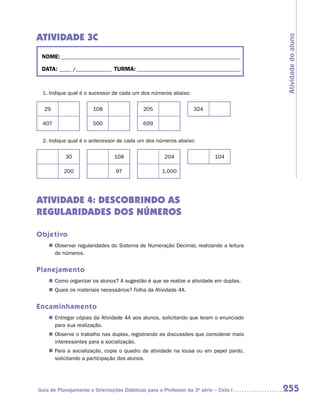 ATIVIDADE 3C




                                                                                       Atividade do aluno
 NOME:___________________________________________________________________________

 DATA: _____ /_______________	TURMA:____________________________________________



 1.	Indique qual é o sucessor de cada um dos números abaixo:

  29                   108                  205                   324

 407                   500                  699


 2.	Indique qual é o antecessor de cada um dos números abaixo:

           30                   108                  204                   104

           200                   97                 1.000




ATIVIDADE 4: DESCOBRINDO AS
REGULARIDADES DOS NÚMEROS

Objetivo
    „„ Observar regularidades do Sistema de Numeração Decimal, realizando a leitura
       de números.


Planejamento
    „„ Como organizar os alunos? A sugestão é que se realize a atividade em duplas.
    „„ Quais os materiais necessários? Folha da Atividade 4A.


Encaminhamento
    „„ Entregar cópias da Atividade 4A aos alunos, solicitando que leiam o enunciado
       para sua realização.
    „„ Observe o trabalho nas duplas, registrando as discussões que considerar mais
       interessantes para a socialização.
    „„ Para a socialização, copie o quadro da atividade na lousa ou em papel pardo,
       solicitando a participação dos alunos.




Guia de Planejamento e Orientações Didáticas para o Professor da 3a série – Ciclo I    255
 