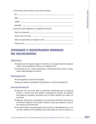 2.	Escreva por extenso cada um dos números abaixo:




                                                                                            Atividade do aluno
    99

    999

    9.999

    999.999
 3.	Escreva, usando algarismos, os seguintes números:

    Doze mil e trezentos

    Vinte e cinco mil e oito

    Nove mil quatrocentos e cinquenta e dois

    Trezentos mil



ATIVIDADE 5: REGISTRANDO NÚMEROS
NA CALCULADORA

Objetivos
    „„ Aproximar-se de algumas regras do sistema de numeração decimal, especial-
       mente a decomposição de números em múltiplos de 10.
    „„ Familiarizar-se com o uso da calculadora e utilizá-la para refletir sobre a compo-
       sição e decomposição de números.


Planejamento
    „„ Como organizar os alunos? Em duplas.
    „„ Quais os materiais necessários? Calculadoras e a folha da Atividade 5A.


Encaminhamento
    „„ Converse com sua turma sobre os diferentes instrumentos que, ao longo da
       história, o homem criou para facilitar a realização de cálculos. Se possível,
       leve ábacos ou sorobans, discutindo como se fazem cálculos com esses ins-
       trumentos.
    „„ Diga que, atualmente, a calculadora é um instrumento bastante usado para fa-
       zer cálculos. Pergunte se eles sabem utilizá-la e peça que expliquem o que sa-
       bem sobre seu funcionamento.
    „„ Se você perceber que grande parte da turma não tem familiaridade com o ins-
       trumento, distribua uma calculadora para cada dupla de alunos e deixe-os ex-



Guia de Planejamento e Orientações Didáticas para o Professor da 3a série – Ciclo I         257
 
