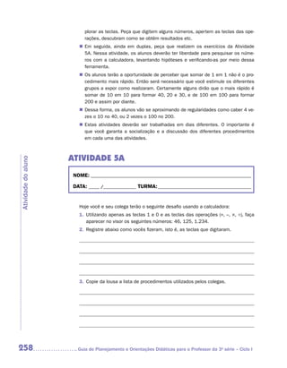 plorar as teclas. Peça que digitem alguns números, apertem as teclas das ope-
                           rações, descubram como se obtêm resultados etc.
                        „„ Em seguida, ainda em duplas, peça que realizem os exercícios da Atividade
                           5A. Nessa atividade, os alunos deverão ter liberdade para pesquisar os núme-
                           ros com a calculadora, levantando hipóteses e verificando-as por meio dessa
                           ferramenta.
                        „„ Os alunos terão a oportunidade de perceber que somar de 1 em 1 não é o pro-
                           cedimento mais rápido. Então será necessário que você estimule os diferentes
                           grupos a expor como realizaram. Certamente alguns dirão que o mais rápido é
                           somar de 10 em 10 para formar 40, 20 e 30, e de 100 em 100 para formar
                           200 e assim por diante.
                        „„ Dessa forma, os alunos vão se aproximando de regularidades como caber 4 ve-
                           zes o 10 no 40, ou 2 vezes o 100 no 200.
                        „„ Estas atividades deverão ser trabalhadas em dias diferentes. O importante é
                           que você garanta a socialização e a discussão dos diferentes procedimentos
                           em cada uma das atividades.



                     ATIVIDADE 5A
Atividade do aluno




                      NOME:___________________________________________________________________________

                      DATA: _____ /_______________	TURMA:____________________________________________


                        Hoje você e seu colega terão o seguinte desafio usando a calculadora:
                        1.	 Utilizando apenas as teclas 1 e 0 e as teclas das operações (+, –, ×, ÷), faça
                            aparecer no visor os seguintes números: 46, 125, 1.234.
                        2.	 Registre abaixo como vocês fizeram, isto é, as teclas que digitaram.




                        3.	 Copie da lousa a lista de procedimentos utilizados pelos colegas.




258                    	Guia de Planejamento e Orientações Didáticas para o Professor da 3a série – Ciclo I
 