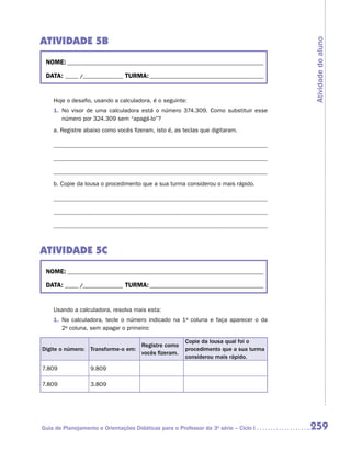 ATIVIDADE 5B




                                                                                      Atividade do aluno
 NOME:___________________________________________________________________________

 DATA: _____ /_______________	TURMA:____________________________________________


    Hoje o desafio, usando a calculadora, é o seguinte:
    1.	 No visor de uma calculadora está o número 374.309. Como substituir esse
        número por 324.309 sem “apagá-lo”?
    a.	Registre abaixo como vocês fizeram, isto é, as teclas que digitaram.




    b.	Copie da lousa o procedimento que a sua turma considerou o mais rápido.




ATIVIDADE 5C
 NOME:___________________________________________________________________________

 DATA: _____ /_______________	TURMA:____________________________________________


    Usando a calculadora, resolva mais esta:
    1.	 Na calculadora, tecle o número indicado na 1a coluna e faça aparecer o da
        2a coluna, sem apagar o primeiro:

                                                       Copie da lousa qual foi o
                                      Registre como
Digite o número: Transforme-o em:                      procedimento que a sua turma
                                      vocês fizeram.
                                                       considerou mais rápido.
7.809             9.809

7.809             3.809




Guia de Planejamento e Orientações Didáticas para o Professor da 3a série – Ciclo I   259
 