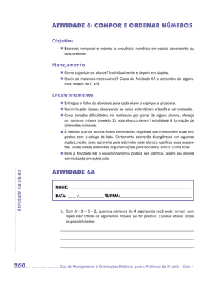 ATIVIDADE 6: COMPOr e ordenar NÚMEROS

                     Objetivo
                        „„ Escrever, comparar e ordenar a sequência numérica em escala ascendente ou
                           descendente.


                     Planejamento
                        „„ Como organizar os alunos? Individualmente e depois em duplas.
                        „„ Quais os materiais necessários? Cópia da Atividade 6A e conjuntos de algaris-
                           mos móveis de 0 a 9.


                     Encaminhamento
                        „„ Entregue a folha de atividade para cada aluno e explique a proposta.
                        „„ Caminhe pela classe, observando se todos entenderam a tarefa a ser realizada.
                        „„ Caso perceba dificuldades na realização por parte de alguns alunos, ofereça
                           os números móveis (modelo 1), pois eles conferem flexibilidade à formação de
                           diferentes números.
                        „„ À medida que os alunos forem terminando, diga-lhes que confrontem suas res-
                           postas com o colega do lado. Certamente ocorrerão divergências em algumas
                           duplas; neste caso, aproveite para estimular cada aluno a justificar suas respos-
                           tas. Anote essas diferentes argumentações para socializar com a turma toda.
                        „„ Para a Atividade 6B o encaminhamento poderá ser idêntico, porém ela deverá
                           ser realizada em outra aula.


                     ATIVIDADE 6A
Atividade do aluno




                      NOME:___________________________________________________________________________

                      DATA: _____ /_______________	TURMA:____________________________________________


                        1.	 Com 8 – 3 – 5 – 2, quantos números de 4 algarismos você pode formar, sem
                            repeti-los? Utilize os algarismos móveis se for preciso. Escreva abaixo todas
                            as possibilidades:




260                    	Guia de Planejamento e Orientações Didáticas para o Professor da 3a série – Ciclo I
 