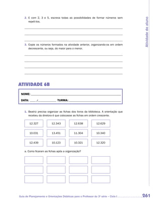 2.	 E com 2, 3 e 5, escreva todas as possibilidades de formar números sem




                                                                                         Atividade do aluno
        r
        ­epeti-los.




    3.	 Copie os números formados na atividade anterior, organizando-os em ordem
        decrescente, ou seja, do maior para o menor.




ATIVIDADE 6B
 NOME:___________________________________________________________________________

 DATA: _____ /_______________	TURMA:____________________________________________


    1.	 Beatriz precisa organizar as fichas dos livros da biblioteca. A orientação que
        recebeu da diretora é que colocasse as fichas em ordem crescente.

        12.327             12.343             12.638             12.629


        10.031             13.451             11.304             10.340


        12.439             10.123             10.321             12.320


    a.	Como ficaram as fichas após a organização?




Guia de Planejamento e Orientações Didáticas para o Professor da 3a série – Ciclo I      261
 