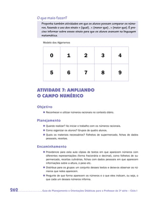 O que mais fazer?
        Proponha também atividades em que os alunos possam comparar os núme-
        ros, fazendo o uso dos sinais = (igual) ,  (menor que) ,  (maior que). É pre-
        ciso informar sobre esses sinais para que os alunos avancem na linguagem
        matemática.

         Modelo dos Algarismos




               0              1              2              3              4


               5              6              7              8              9


      ATIVIDADE 7: AMPLIANDO
      O CAMPO NUMÉRICO

      Objetivo
         „„ Reconhecer e utilizar números racionais no contexto diário.


      Planejamento
         „„ Quando realizar? Ao iniciar o trabalho com os números racionais.
         „„ Como organizar os alunos? Grupos de quatro alunos.
         „„ Quais os materiais necessários? Folhetos de supermercado, fichas de dados
            pessoais, receitas.


      Encaminhamento
         „„ Providencie para esta aula cópias de textos em que aparecem números com
            diferentes representações (forma fracionária e decimal), como folhetos de su-
            permercado, receitas culinárias, fichas com dados pessoais em que aparecem
            informações sobre a altura, o peso etc.
         „„ Distribua para os grupos um conjunto desses textos e deixe-os observar os nú-
            meros que neles aparecem.
         „„ Pergunte de que forma aparecem os números e o que eles indicam, ou seja, o
            que cada um desses números informa.



262     	Guia de Planejamento e Orientações Didáticas para o Professor da 3a série – Ciclo I
 