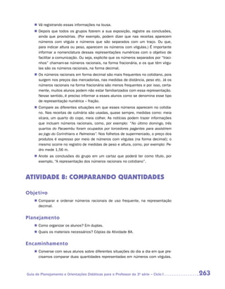 „„ Vá registrando essas informações na lousa.
    „„ Depois que todos os grupos fizerem a sua exposição, registre as conclusões,
       ainda que provisórias. (Por exemplo, podem dizer que nas receitas aparecem
       números com vírgula e números que são separados com um traço. Ou que,
       para indicar altura ou peso, aparecem os números com vírgulas.) É importante
       informar a nomenclatura dessas representações numéricas com o objetivo de
       facilitar a comunicação. Ou seja, explicite que os números separados por “traci-
       nhos” chamam-se números racionais, na forma fracionária, e os que têm vírgu-
       las são os números racionais, na forma decimal.
    „„ Os números racionais em forma decimal são mais frequentes no cotidiano, pois
       surgem nos preços das mercadorias, nas medidas de distância, peso etc. Já os
       números racionais na forma fracionária são menos frequentes e por isso, certa-
       mente, muitos alunos podem não estar familiarizados com essa representação.
       Nesse sentido, é preciso informar a esses alunos como se denomina esse tipo
       de representação numérica – fração.
    „„ Compare as diferentes situações em que esses números aparecem no cotidia-
       no. Nas receitas de culinária são usadas, quase sempre, medidas como: meia
       xícara, um quarto do copo, meia colher. As notícias podem trazer informações
       que incluam números racionais, como, por exemplo: “No último domingo, três
       quartos do Pacaembu foram ocupados por torcedores pagantes para assistirem
       ao jogo do Corinthians e Palmeiras”. Nos folhetos de supermercado, o preço dos
       produtos é expresso por meio de números com vírgulas (na forma decimal); o
       mesmo ocorre no registro de medidas de peso e altura, como, por exemplo: Pe-
       dro mede 1,56 m.
    „„ Anote as conclusões do grupo em um cartaz que poderá ter como título, por
       exemplo, “A representação dos números racionais no cotidiano”.



ATIVIDADE 8: COMPARANDO QUANTIDADES

Objetivo
    „„ Comparar e ordenar números racionais de uso frequente, na representação
       decimal.


Planejamento
    „„ Como organizar os alunos? Em duplas.
    „„ Quais os materiais necessários? Cópias da Atividade 8A.


Encaminhamento
    „„ Converse com seus alunos sobre diferentes situações do dia a dia em que pre-
       cisamos comparar duas quantidades representadas em números com vírgulas.



Guia de Planejamento e Orientações Didáticas para o Professor da 3a série – Ciclo I       263
 