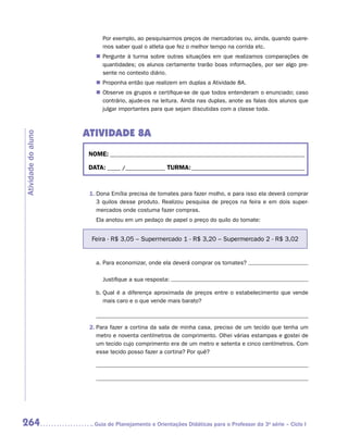 Por exemplo, ao pesquisarmos preços de mercadorias ou, ainda, quando quere-
                           mos saber qual o atleta que fez o melhor tempo na corrida etc.
                        „„ Pergunte à turma sobre outras situações em que realizamos comparações de
                           quantidades; os alunos certamente trarão boas informações, por ser algo pre-
                           sente no contexto diário.
                        „„ Proponha então que realizem em duplas a Atividade 8A.
                        „„ Observe os grupos e certifique-se de que todos entenderam o enunciado; caso
                           contrário, ajude-os na leitura. Ainda nas duplas, anote as falas dos alunos que
                           julgar importantes para que sejam discutidas com a classe toda.



                     ATIVIDADE 8A
Atividade do aluno




                      NOME:___________________________________________________________________________

                      DATA: _____ /_______________	TURMA:____________________________________________



                      1.	Dona Emília precisa de tomates para fazer molho, e para isso ela deverá comprar
                         3 quilos desse produto. Realizou pesquisa de preços na feira e em dois super-
                         mercados onde costuma fazer compras.
                        Ela anotou em um pedaço de papel o preço do quilo do tomate:


                       Feira - R$ 3,05 – Supermercado 1 - R$ 3,20 – Supermercado 2 - R$ 3,02


                        a.	Para economizar, onde ela deverá comprar os tomates?

                        	 Justifique a sua resposta:

                        b.	 ual é a diferença aproximada de preços entre o estabelecimento que vende
                           Q
                           mais caro e o que vende mais barato?



                      2.	Para fazer a cortina da sala de minha casa, preciso de um tecido que tenha um
                         metro e noventa centímetros de comprimento. Olhei várias estampas e gostei de
                         um tecido cujo comprimento era de um metro e setenta e cinco centímetros. Com
                         esse tecido posso fazer a cortina? Por quê?




264                    	Guia de Planejamento e Orientações Didáticas para o Professor da 3a série – Ciclo I
 