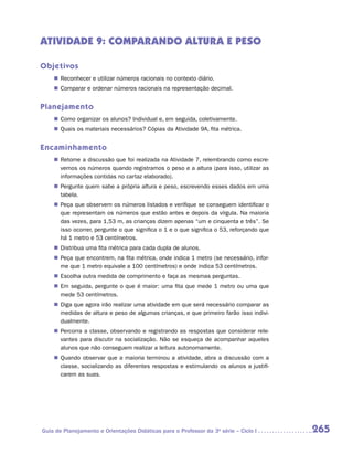 ATIVIDADE 9: COMPARANDO ALTURA E PESO

Objetivos
    „„ Reconhecer e utilizar números racionais no contexto diário.
    „„ Comparar e ordenar números racionais na representação decimal.


Planejamento
    „„ Como organizar os alunos? Individual e, em seguida, coletivamente.
    „„ Quais os materiais necessários? Cópias da Atividade 9A, fita métrica.


Encaminhamento
    „„ Retome a discussão que foi realizada na Atividade 7, relembrando como escre-
       vemos os números quando registramos o peso e a altura (para isso, utilizar as
       informações contidas no cartaz elaborado).
    „„ Pergunte quem sabe a própria altura e peso, escrevendo esses dados em uma
       tabela.
    „„ Peça que observem os números listados e verifique se conseguem identificar o
       que representam os números que estão antes e depois da vírgula. Na maioria
       das vezes, para 1,53 m, as crianças dizem apenas “um e cinquenta e três”. Se
       isso ocorrer, pergunte o que significa o 1 e o que significa o 53, reforçando que
       há 1 metro e 53 centímetros.
    „„ Distribua uma fita métrica para cada dupla de alunos.
    „„ Peça que encontrem, na fita métrica, onde indica 1 metro (se necessário, infor-
       me que 1 metro equivale a 100 centímetros) e onde indica 53 centímetros.
    „„ Escolha outra medida de comprimento e faça as mesmas perguntas.
    „„ Em seguida, pergunte o que é maior: uma fita que mede 1 metro ou uma que
       mede 53 centímetros.
    „„ Diga que agora irão realizar uma atividade em que será necessário comparar as
       medidas de altura e peso de algumas crianças, e que primeiro farão isso indivi-
       dualmente.
    „„ Percorra a classe, observando e registrando as respostas que considerar rele-
       vantes para discutir na socialização. Não se esqueça de acompanhar aqueles
       alunos que não conseguem realizar a leitura autonomamente.
    „„ Quando observar que a maioria terminou a atividade, abra a discussão com a
       classe, socializando as diferentes respostas e estimulando os alunos a justifi-
       carem as suas.




Guia de Planejamento e Orientações Didáticas para o Professor da 3a série – Ciclo I        265
 