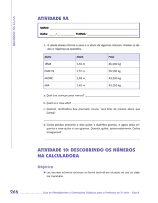 ATIVIDADE 9A
Atividade do aluno


                      NOME:___________________________________________________________________________

                      DATA: _____ /_______________	TURMA:____________________________________________


                        1.	 A tabela abaixo informa o peso e a altura de algumas crianças. Analise os da-
                            dos e responda as questões.

                         Aluno                      Altura                      Peso

                         TÂNIA                      1,55 m                      45,200 kg

                         CARLOS                     1,57 m                      59,100 kg

                         ANDRÉ                      1,48 m                      43,200 kg

                         ANA                        1,45 m                      43,150 kg


                        a.	Qual das crianças pesa menos?

                        b.	Quem é o mais alto?

                        c.	Quantos centímetros Ana precisará crescer para ficar da mesma altura que
                           Carlos?



                        d.	Carlos pesava sessenta e dois quilos e duzentos gramas, e agora pesa cin-
                           quenta e nove quilos e cem gramas. Quantos quilos, aproximadamente, Carlos
                           emagreceu?




                     ATIVIDADE 10: DESCOBRINDO OS NÚMEROS
                     NA CALCULADORA

                     Objetivo
                        „„ Ler, escrever números racionais na forma decimal em situação de uso do siste-
                           ma monetário.




266                    	Guia de Planejamento e Orientações Didáticas para o Professor da 3a série – Ciclo I
 