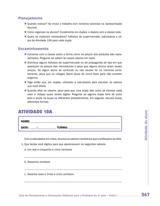 Planejamento
    „„ Quando realizar? Ao iniciar o trabalho com números racionais na representação
       decimal.
    „„ Como organizar os alunos? Inicialmente em duplas, e depois com a classe toda.
    „„ Quais os materiais necessários? Folhetos de supermercado, calculadora e có-
       pia da Atividade 10A para cada dupla


Encaminhamento
    „„ Converse com a classe sobre a forma como os preços dos produtos são repre-
       sentados. Pergunte se sabem ler esses valores em reais.
    „„ Distribua alguns folhetos de supermercado ou de propaganda de loja em que
       apareçam os preços das mercadorias e peça que alguns alunos leiam esses
       preços. Se algum aluno se confundir ou não souber ler os números corre-
       tamente, peça que os colegas deem dicas de como fazer para não cometer
       enganos.
    „„ Diga então que, em duplas, utilizarão a calculadora para escrever os valores
       que você ditará.
    „„ Quando ditar os valores, peça para que uma dupla dite como se escreve cada
       valor e indique quais teclas digitar. Pergunte se alguma dupla faria de outro
       jeito e anote na lousa os diferentes procedimentos. Em seguida, discuta essas
       diferentes formas.


ATIVIDADE 10A




                                                                                           Atividade do aluno
 NOME:___________________________________________________________________________

 DATA: _____ /_______________	TURMA:____________________________________________


    Com a calculadora em mãos, escreva os valores monetários que a professora vai ditar.
 1.	Que teclas você digitou para que aparecessem os seguintes valores:

    a.	Um real e cinquenta e cinco centavos



    b.	Sessenta centavos



    c.	Noventa reais e trinta e cinco centavos




Guia de Planejamento e Orientações Didáticas para o Professor da 3a série – Ciclo I        267
 