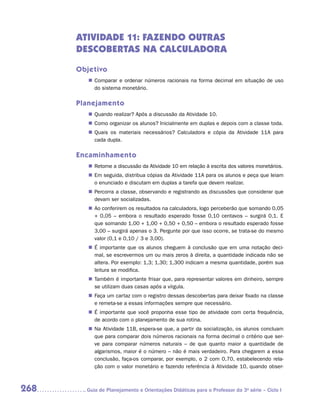 ATIVIDADE 11: FAZENDO OUTRAS
      DESCOBERTAS NA CALCULADORA

      Objetivo
         „„ Comparar e ordenar números racionais na forma decimal em situação de uso
            do sistema monetário.

      Planejamento
         „„ Quando realizar? Após a discussão da Atividade 10.
         „„ Como organizar os alunos? Inicialmente em duplas e depois com a classe toda.
         „„ Quais os materiais necessários? Calculadora e cópia da Atividade 11A para
            cada dupla.

      Encaminhamento
         „„ Retome a discussão da Atividade 10 em relação à escrita dos valores monetários.
         „„ Em seguida, distribua cópias da Atividade 11A para os alunos e peça que leiam
            o enunciado e discutam em duplas a tarefa que devem realizar.
         „„ Percorra a classe, observando e registrando as discussões que considerar que
            devam ser socializadas.
         „„ Ao conferirem os resultados na calculadora, logo perceberão que somando 0,05
            + 0,05 – embora o resultado esperado fosse 0,10 centavos – surgirá 0,1. E
            que somando 1,00 + 1,00 + 0,50 + 0,50 – embora o resultado esperado fosse
            3,00 – surgirá apenas o 3. Pergunte por que isso ocorre, se trata-se do mesmo
            valor (0,1 e 0,10 / 3 e 3,00).
         „„ É importante que os alunos cheguem à conclusão que em uma notação deci-
            mal, se escrevermos um ou mais zeros à direita, a quantidade indicada não se
            altera. Por exemplo: 1,3; 1,30; 1,300 indicam a mesma quantidade, porém sua
            leitura se modifica.
         „„ Também é importante frisar que, para representar valores em dinheiro, sempre
            se utilizam duas casas após a vírgula.
         „„ Faça um cartaz com o registro dessas descobertas para deixar fixado na classe
            e remeta-se a essas informações sempre que necessário.
         „„ É importante que você proponha esse tipo de atividade com certa frequência,
            de acordo com o planejamento de sua rotina.
         „„ Na Atividade 11B, espera-se que, a partir da socialização, os alunos con­ luam
                                                                                    c
            que para comparar dois números racionais na forma decimal o critério que ser-
            ve para comparar números naturais – de que quanto maior a quantidade de
            algarismos, maior é o número – não é mais verdadeiro. Para chegarem a essa
            conclusão, faça-os comparar, por exemplo, o 2 com 0,70, estabelecendo rela-
            ção com o valor monetário e fazendo referência à Atividade 10, quando obser-



268     	Guia de Planejamento e Orientações Didáticas para o Professor da 3a série – Ciclo I
 