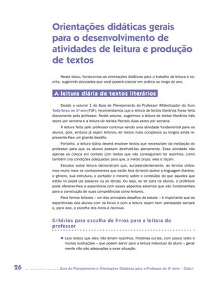 Orientações didáticas gerais
     para o desenvolvimento de
     atividades de leitura e produção
     de textos
           Neste bloco, fornecemos as orientações didáticas para o trabalho de leitura e es-
     crita, sugerindo atividades que você poderá colocar em prática ao longo do ano.


      A leitura diária de textos literários
           Desde o volume 1 do Guia de Planejamento do Professor Alfabetizador do Guia
     Toda força ao 1o ano (TOF), recomendamos que a leitura de textos literários fosse feita
     diariamente pelo professor. Neste volume, sugerimos a leitura de textos literários três
     vezes por semana e a leitura da revista Recreio duas vezes por semana.
          A leitura feita pelo professor continua sendo uma atividade fundamental para os
     alunos, pois, embora já sejam leitores, ler textos mais complexos ou longos ainda re-
     presenta-lhes um grande desafio.
          Portanto, a leitura diária deverá envolver textos que necessitam da mediação do
     professor para que os alunos possam desfrutá-los plenamente. Essa atividade não
     apenas os coloca em contato com textos que não conseguiriam ler sozinhos, como
     também cria condições adequadas para que, a médio prazo, eles o façam.
          Estudos sobre leitura demonstram que, surpreendentemente, ao lermos utiliza-
     mos muito mais os conhecimentos que estão fora do texto (sobre a linguagem literária,
     o gênero, sua estrutura, o portador e mesmo sobre o conteúdo) do que aqueles que
     estão no papel (as palavras ou as letras). Ou seja, ao ler para os alunos, o professor
     pode oferecer-lhes a experiência com esses aspectos externos que são fundamentais
     para a construção de suas competências como leitores.
          Para formar leitores – um dos principais desafios da escola – é importante que as
     experiências dos alunos com os livros e com a leitura sejam bem planejadas sempre
     e, para isso, a escolha dos livros é decisiva.


     Critérios para escolha de livros para a leitura do
     professor

          „„ Leia textos que eles não leriam sozinhos. Histórias curtas, com pouco texto e
             muitas ilustrações – que podem servir para a leitura individual do aluno – geral-
             mente não são adequadas a essa situação.




26      	Guia de Planejamento e Orientações Didáticas para o Professor da 3a série – Ciclo I
 
