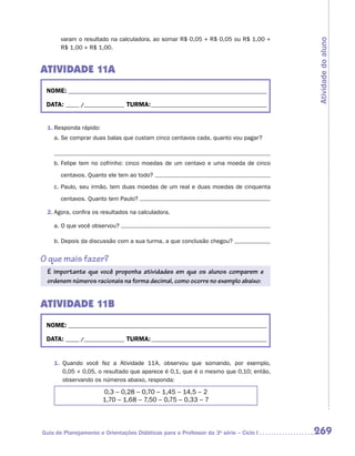 varam o resultado na calculadora, ao somar R$ 0,05 + R$ 0,05 ou R$ 1,00 +




                                                                                      Atividade do aluno
       R$ 1,00 + R$ 1,00.


ATIVIDADE 11A
 NOME:___________________________________________________________________________

 DATA: _____ /_______________	TURMA:____________________________________________


 1.	Responda rápido:
    a.	Se comprar duas balas que custam cinco centavos cada, quanto vou pagar?



    b.	Felipe tem no cofrinho: cinco moedas de um centavo e uma moeda de cinco

       centavos. Quanto ele tem ao todo?
    c.	Paulo, seu irmão, tem duas moedas de um real e duas moedas de cinquenta

       centavos. Quanto tem Paulo?

 2.	Agora, confira os resultados na calculadora.

    a.	O que você observou?

    b.	Depois da discussão com a sua turma, a que conclusão chegou?


O que mais fazer?
 É importante que você proponha atividades em que os alunos comparem e
 ordenem números racionais na forma decimal, como ocorre no exemplo abaixo:


ATIVIDADE 11B
 NOME:___________________________________________________________________________

 DATA: _____ /_______________	TURMA:____________________________________________


    1.	 Quando você fez a Atividade 11A, observou que somando, por exemplo,
        0,05 + 0,05, o resultado que aparece é 0,1, que é o mesmo que 0,10; então,
        observando os números abaixo, responda:

                       0,3 – 0,28 – 0,70 – 1,45 – 14,5 – 2
                       1,70 – 1,68 – 7,50 – 0,75 – 0,33 – 7




Guia de Planejamento e Orientações Didáticas para o Professor da 3a série – Ciclo I   269
 