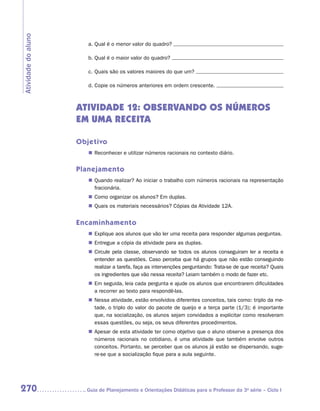 Atividade do aluno

                        a.	Qual é o menor valor do quadro?

                        b.	Qual é o maior valor do quadro?

                        c.	Quais são os valores maiores do que um?

                        d.	Copie os números anteriores em ordem crescente.



                     ATIVIDADE 12: OBSERVANDO OS NÚMEROS
                     EM UMA RECEITA

                     Objetivo
                        „„ Reconhecer e utilizar números racionais no contexto diário.


                     Planejamento
                        „„ Quando realizar? Ao iniciar o trabalho com números racionais na representação
                           fracionária.
                        „„ Como organizar os alunos? Em duplas.
                        „„ Quais os materiais necessários? Cópias da Atividade 12A.


                     Encaminhamento
                        „„ Explique aos alunos que vão ler uma receita para responder algumas perguntas.
                        „„ Entregue a cópia da atividade para as duplas.
                        „„ Circule pela classe, observando se todos os alunos conseguiram ler a receita e
                           entender as questões. Caso perceba que há grupos que não estão conseguindo
                           realizar a tarefa, faça as intervenções perguntando: Trata-se de que receita? Quais
                           os ingredientes que vão nessa receita? Leiam também o modo de fazer etc.
                        „„ Em seguida, leia cada pergunta e ajude os alunos que encontrarem dificuldades
                           a recorrer ao texto para respondê-las.
                        „„ Nessa atividade, estão envolvidos diferentes conceitos, tais como: triplo da me-
                           tade, o triplo do valor do pacote de queijo e a terça parte (1/3); é importante
                           que, na socialização, os alunos sejam convidados a explicitar como resolveram
                           essas questões, ou seja, os seus diferentes procedimentos.
                        „„ Apesar de esta atividade ter como objetivo que o aluno observe a presença dos
                           números racionais no cotidiano, é uma atividade que também envolve outros
                           conceitos. Portanto, se perceber que os alunos já estão se dispersando, suge-
                           re-se que a socialização fique para a aula seguinte.




270                    	Guia de Planejamento e Orientações Didáticas para o Professor da 3a série – Ciclo I
 