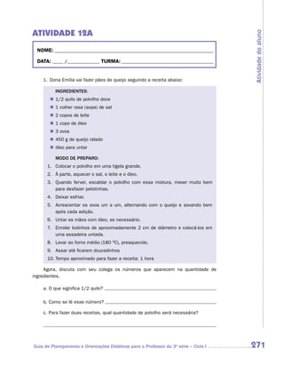 ATIVIDADE 12A




                                                                                      Atividade do aluno
 NOME:___________________________________________________________________________

 DATA: _____ /_______________	TURMA:____________________________________________


    1.	Dona Emília vai fazer pães de queijo seguindo a receita abaixo:

          INGREDIENTES:
       „„ 1/2 quilo de polvilho doce
       „„ 1 colher rasa (sopa) de sal
       „„ 2 copos de leite
       „„ 1 copo de óleo
       „„ 3 ovos
       „„ 450 g de queijo ralado
       „„ óleo para untar

          MODO DE PREPARO:
      1.	 Colocar o polvilho em uma tigela grande.
      2.	 À parte, aquecer o sal, o leite e o óleo.
      3. 	 Quando ferver, escaldar o polvilho com essa mistura, mexer muito bem
           para desfazer pelotinhas.
      4.	 Deixar esfriar.
      5. 	 Acrescentar os ovos um a um, alternando com o queijo e sovando bem
           após cada adição.
      6.	 Untar as mãos com óleo, se necessário.
      7.	 Enrolar bolinhos de aproximadamente 2 cm de diâmetro e colocá-los em
          uma assadeira untada.
      8.	 Levar ao forno médio (180 ºC), preaquecido.
      9.	 Assar até ficarem douradinhos
      10.	Tempo aproximado para fazer a receita: 1 hora

     Agora, discuta com seu colega os números que aparecem na quantidade de
i
­ngredientes.

    a.	O que significa 1/2 quilo?

    b.	Como se lê esse número?

    c.	Para fazer duas receitas, qual quantidade de polvilho será necessária?




Guia de Planejamento e Orientações Didáticas para o Professor da 3a série – Ciclo I   271
 