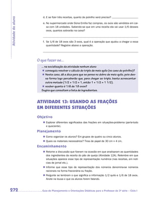 d.	E se fizer três receitas, quanto de polvilho será preciso?
Atividade do aluno

                        e.	No supermercado onde Dona Emília faz compras, os ovos são vendidos em cai-
                           xa com 18 unidades. Sabendo-se que em uma receita ela vai usar 1/6 desses
                           ovos, quantos sobrarão na caixa?



                        f.	 Se 1/6 de 18 ovos são 3 ovos, qual é a operação que ajudou a chegar a essa
                            quantidade? Registre abaixo a operação.




                     O que fazer se...
                       ... na socialização da atividade nenhum aluno
                        „„ conseguiu resolver o cálculo do triplo de meio quilo (no caso do polvilho)?
                        „„ Neste caso, dê a dica para que se pense no dobro de meio quilo, pois des-
                            sa forma logo perceberão que, para chegar ao triplo, basta acrescentar
                            outra metade (1/2 + 1/2 = 1, então 1 + 1/2 = 1 1/2).
                        „„ souber quanto é 1/6 de 18 ovos?
                       Sugira que consultem a lista de ingredientes.


                     ATIVIDADE 13: USANDO AS FRAÇÕES
                     EM DIFERENTES SITUAÇÕES
                     Objetivo
                        „„ Explorar diferentes significados das frações em situações-problema (parte-todo
                           e quociente).

                     Planejamento
                        „„ Como organizar os alunos? Em grupos de quatro ou cinco alunos.
                        „„ Quais os materiais necessários? Tiras de papel de 30 cm × 4 cm.

                     Encaminhamento
                        „„ Retome a discussão que fizeram na ocasião em que analisaram as quantidades
                           dos ingredientes da receita do pão de queijo (Atividade 12A). Relembre em que
                           situações aparece esse tipo de representação numérica (nas receitas, em notí-
                           cias de jornal etc.).
                        „„ Informe que esse tipo de representação dos números denomina-se números
                           racionais na forma fracionária ou fração.
                        „„ Pergunte se lembram o que significa a informação 1/2 quilo e 1/6 de 18 ovos.
                           Anote na lousa o que os alunos forem falando.



272                    	Guia de Planejamento e Orientações Didáticas para o Professor da 3a série – Ciclo I
 