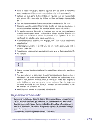 „„ Divida a classe em grupos, distribua algumas tiras de papel de tamanhos
       iguais, e peça que dividam uma tira na metade e outra em 3 partes iguais.
    „„ Explique que cada parte da tira dividida em 2 partes pode ser representada
       pelo número 1/2, e que cada tira dividida em 3 partes iguais é representada
       por 1/3.
    „„ Peça que escrevam esses números nas partes correspondentes das tiras.
    „„ Coloque a seguinte questão: Observando a divisão das tiras, que conclusões o
       seu grupo pode tirar a respeito dos números acima e abaixo dos traços?
    „„ Em seguida, retome a discussão no coletivo e peça que os grupos exponham
       as ideias que pensaram sobre a representação desses números. Pergunte, por
       exemplo, com referência ao número racional 1/2, o que significa o 1, e o que
       significa o 2 em relação a uma tira de papel inteira.
    „„ Vá anotando na lousa as conclusões do grupo, com o título “O que descobrimos
       sobre frações”.
    „„ Ainda nos grupos, oriente-os a dividir uma tira em 4 partes iguais, outra em 8 e
       outra em 16 partes.
    „„ Pergunte como representariam uma parte de 4, uma parte de 8 e uma parte de 16.
    „„ Por exemplo:

              1
              4

         1
         8

    „„ Faça-os comparar os diferentes tamanhos das divisões feitas entre as diferen-
       tes tiras.
    „„ Peça que registrem no caderno as descobertas realizadas ao dividir as tiras e
       compará-las. (Os alunos podem observar, por exemplo, que quanto mais se di-
       videm as tiras, menores ficam as partes, e ainda que 4 partes de 8 é igual a 8
       partes de 16, e que para representar o número fracionário é preciso pegar uma
       das partes e escrever em cima do traço, e embaixo precisa contar todas as par-
       tes em que a tira foi dividida etc.)
    „„ Na socialização, registre as conclusões em um cartaz.


O que é importante discutir:
   Durante a socialização das atividades, é interessante que se registre no
   cartaz das descobertas o que os alunos vão observando sobre as frações.
   Quando, para a maioria dos alunos, ainda não estiver clara a forma de repre-
   sentação do número fracionário, é importante que você, professor, coloque
   questões como:
    „„ Com quais números representamos a tira inteira?



Guia de Planejamento e Orientações Didáticas para o Professor da 3a série – Ciclo I       273
 