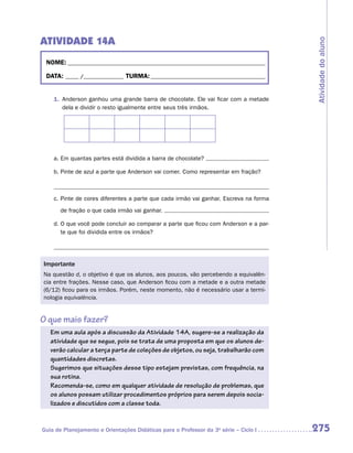 ATIVIDADE 14A




                                                                                       Atividade do aluno
 NOME:___________________________________________________________________________

 DATA: _____ /_______________	TURMA:____________________________________________


    1.	 Anderson ganhou uma grande barra de chocolate. Ele vai ficar com a metade
        dela e dividir o resto igualmente entre seus três irmãos.




    a.	Em quantas partes está dividida a barra de chocolate?

    b.	Pinte de azul a parte que Anderson vai comer. Como representar em fração?



    c.	Pinte de cores diferentes a parte que cada irmão vai ganhar. Escreva na forma

       de fração o que cada irmão vai ganhar.

    d.	O que você pode concluir ao comparar a parte que ficou com Anderson e a par-
       te que foi dividida entre os irmãos?




Importante
Na questão d, o objetivo é que os alunos, aos poucos, vão percebendo a equivalên-
cia entre frações. Nesse caso, que Anderson ficou com a metade e a outra metade
(6/12) ficou para os irmãos. Porém, neste momento, não é necessário usar a termi-
nologia equivalência.


O que mais fazer?
   Em uma aula após a discussão da Atividade 14A, sugere-se a realização da
   atividade que se segue, pois se trata de uma proposta em que os alunos de-
   verão calcular a terça parte de coleções de objetos, ou seja, trabalharão com
   quantidades discretas.
   Sugerimos que situações desse tipo estejam previstas, com frequência, na
   sua rotina.
   Recomenda-se, como em qualquer atividade de resolução de problemas, que
   os alunos possam utilizar procedimentos próprios para serem depois socia-
   lizados e discutidos com a classe toda.


Guia de Planejamento e Orientações Didáticas para o Professor da 3a série – Ciclo I    275
 