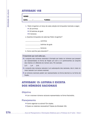 ATIVIDADE 14B
Atividade do aluno


                      NOME:___________________________________________________________________________

                      DATA: _____ /_______________	TURMA:____________________________________________


                        1.	 Pedro irá ganhar um terço de cada coleção de brinquedos ilustrada a seguir.
                             „„ 18 carrinhos
                             „„ 24 bolinhas de gude
                             „„ 6 bonecos
                        a.	Quantos brinquedos de cada tipo Pedro irá ganhar?

                                                carrinhos

                                                bolinhas de gude

                                                bonecos
                        b.	Como você fez para descobrir?


                     É importante que você saiba que...
                     „„ o conjunto dos números racionais é formado por todos os números que possam
                        ser representados na forma de fração a/b com a e b pertencentes ao conjunto
                        dos inteiros e b diferente do número zero. Por exemplo:
                       2/3       1/4     2/6;
                     „„ o conjunto dos números naturais é um subconjunto dos racionais, isto é, todo nú-
                        mero natural é um número racional;
                     „„ os números racionais podem ser representados na forma decimal ou na forma de
                        fração.



                     ATIVIDADE 15: LEITURA E ESCRITA
                     DOS NÚMEROS RACIONAIS

                     Objetivo
                        „„ Ler e escrever números racionais representados na forma fracionária.


                     Planejamento
                        „„ Como organizar os alunos? Em duplas.
                        „„ Quais os materiais necessários? Cópias da Atividade 15A.



276                    	Guia de Planejamento e Orientações Didáticas para o Professor da 3a série – Ciclo I
 