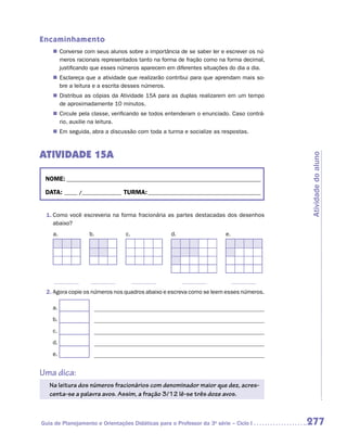 Encaminhamento
      „„ Converse com seus alunos sobre a importância de se saber ler e escrever os nú-
         meros racionais representados tanto na forma de fração como na forma decimal,
         justificando que esses números aparecem em diferentes situações do dia a dia.
      „„ Esclareça que a atividade que realizarão contribui para que aprendam mais so-
         bre a leitura e a escrita desses números.
      „„ Distribua as cópias da Atividade 15A para as duplas realizarem em um tempo
         de aproximadamente 10 minutos.
      „„ Circule pela classe, verificando se todos entenderam o enunciado. Caso contrá-
         rio, auxilie na leitura.
      „„ Em seguida, abra a discussão com toda a turma e socialize as respostas.



ATIVIDADE 15A




                                                                                          Atividade do aluno
    NOME:___________________________________________________________________________

    DATA: _____ /_______________	TURMA:____________________________________________


    1.	Como você escreveria na forma fracionária as partes destacadas dos desenhos
       abaixo?
      a.            b.            c.               d.                   e.




	               	             	              	                   	
    2.	Agora copie os números nos quadros abaixo e escreva como se leem esses números.

      a.
      b.
      c.
      d.
      e.


Uma dica:
     Na leitura dos números fracionários com denominador maior que dez, acres-
     centa-se a palavra avos. Assim, a fração 3/12 lê-se três doze avos.



Guia de Planejamento e Orientações Didáticas para o Professor da 3a série – Ciclo I       277
 