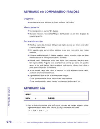 ATIVIDADE 16: COMPARANDO FRAÇÕES

                     Objetivo
                        „„ Comparar e ordenar números racionais na forma fracionária.


                     Planejamento
                        „„ Como organizar os alunos? Em duplas.
                        „„ Quais os materiais necessários? Cópias da Atividade 16A e 6 tiras de papel do
                           mesmo tamanho.


                     Encaminhamento
                        „„ Distribua cópias da Atividade 16A para as duplas e peça que leiam para saber
                           o que precisam fazer.
                        „„ Em seguida, peça que um aluno explique o que será necessário fazer nessa
                           atividade.
                        „„ Entregue para cada dupla 6 tiras de papel do mesmo tamanho e diga que esse
                           material servirá de apoio para resolver a atividade.
                        „„ Retome com a classe como se faz para dividir a tira conforme a fração que es-
                           tará representada. Pergunte onde se encontra o número que indica em quantas
                           partes a tira será dividida (denominador) e onde está o número que indica a
                           parte a ser comparada (numerador).
                        „„ Se necessário, peça para colorir a parte da tira que representa cada fração,
                           anotando o número representado.
                        „„ Algumas conclusões a que os alunos podem chegar:
                           JJ que quanto mais se divide, menor fica a parte dividida;
                           JJ que quanto menor a parte, maior é o número do denominador etc.



                     ATIVIDADE 16A
Atividade do aluno




                      NOME:___________________________________________________________________________

                      DATA: _____ /_______________	TURMA:____________________________________________


                      1.	Com as tiras distribuídas pela professora, compare as frações abaixo e copie,
                         organizando-as da menor para a maior, ou seja, em ordem crescente.
                        1/4 – 1/8 – 1/9 – 1/3




278                    	Guia de Planejamento e Orientações Didáticas para o Professor da 3a série – Ciclo I
 