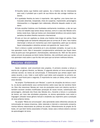 „„ Escolha textos cuja história você aprecie. Se a história não for interessante
        para você, é provável que a partir de sua leitura ela não consiga mobilizar os
        alunos.
     „„ A qualidade literária do texto é importante. Isto significa: uma trama bem es-
        truturada (divertida, inesperada, cheia de suspense, imprevisível); personagens
        interessantes e a linguagem bem elaborada, diferente daquela usada no coti-
        diano.
     „„ Evite escolher histórias com finalidades estritamente moralistas, a não ser que
        o foco do trabalho seja textos dessa natureza, como é o caso das fábulas cons-
        tantes neste Guia. Opte por textos com diversidade temática e de autoria repre-
        sentativa da esfera literária nacional e internacional.
     „„ Leia um livro em capítulos ou divida uma história mais longa em partes. Essa
        estratégia pode ser bastante adequada para as turmas de 3a série. Isso implica
        interromper a leitura em momentos que criem expectativa, pedir que os alunos
        façam antecipações e deixá-los sempre com gostinho de “quero mais”.
     Ouvir a leitura e poder comentá-la já é uma atividade completa, na qual os alu-
nos aprendem muito. Não é necessário complementá-la solicitando que façam dese-
nhos da parte que mais gostaram, dramatizações, dobraduras etc. Além de não serem
ações comuns às pessoas ao lerem textos literários, não contribuem para que os alu-
nos aprendam mais sobre o que foi lido nem para que se tornem melhores leitores.


 Projetos didáticos
     Neste material, você encontrará dois projetos. O primeiro envolve a leitura e
escrita de um gênero literário, as fábulas. O segundo aborda um tema associado às
ciências sociais: os meios de comunicação. É interessante que ambos sejam reali-
zados durante o ano. Cabe a você definir qual deles será proposto no primeiro se-
mestre e qual ficará para o segundo. É importante ler cada um deles, antes, e tomar
essa decisão.
      No projeto “Confabulando com fábulas”, a partir de situações de leitura e escri-
ta, os alunos aprofundarão seus conhecimentos sobre esse tipo de narrativa literá-
ria. Eles irão reescrever fábulas por meio de produções orais com destino escrito e
também escrever versões modificadas (produção de novas morais, substituição das
personagens, alteração dos finais das fábulas etc.). Durante a leitura e a produção
de textos, por meio das atividades propostas, os alunos aprenderão mais sobre a
linguagem utilizada nesse gênero textual e ampliarão seu repertório para a produção
de seus próprios textos.
     No projeto “Meios de comunicação”, eles aprenderão sobre diferentes veículos de
comunicação de massa (imprensa, rádio, televisão e internet) e vivenciarão comporta-
mentos leitores relacionados às práticas de estudo. Diferentemente do projeto de fá-
bulas, em que leem textos associados à fruição, nesse caso a leitura estará a serviço
da aprendizagem do tema.




Guia de Planejamento e Orientações Didáticas para o Professor da 3a série – Ciclo I       27
 