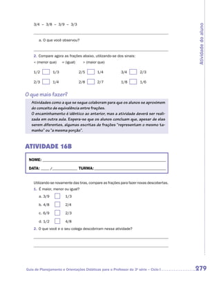 3/4 – 3/8 – 3/9 – 3/3




                                                                                          Atividade do aluno
       a.	O que você observou?



    2.	 Compare agora as frações abaixo, utilizando-se dos sinais:
     (menor que)          = (igual)      (maior que)

    1/2	      	 1/3	                   2/5	     	 1/4	    3/4	       	 2/3

    2/3	      	 1/4	                   2/8	     	 2/7	    1/8	       	 1/6


O que mais fazer?
   Atividades como a que se segue colaboram para que os alunos se aproximem
   do conceito de equivalência entre frações.
   O encaminhamento é idêntico ao anterior, mas a atividade deverá ser reali-
   zada em outra aula. Espera-se que os alunos concluam que, apesar de elas
   serem diferentes, algumas escritas de frações “representam o mesmo ta-
   manho” ou “a mesma porção”.


ATIVIDADE 16B
 NOME:___________________________________________________________________________

 DATA: _____ /_______________	TURMA:____________________________________________


    Utilizando-se novamente das tiras, compare as frações para fazer novas descobertas.
    1.	 É maior, menor ou igual?
       a.	3/9	         	     1/3

       b.	4/8	         	     2/4

       c.	6/9	         	     2/3

       d.	1/2	         	     4/8
    2.	 O que você e o seu colega descobriram nessa atividade?




Guia de Planejamento e Orientações Didáticas para o Professor da 3a série – Ciclo I       279
 