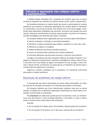 Cálculos e operações nos campos aditivo
         e multiplicativo
           A seleção dessas atividades tem o propósito de contribuir para que os alunos
      continuem ampliando seu repertório de cálculo (mental, escrito, exato ou aproximado).
           As atividades propostas no material darão aos alunos a oportunidade de resolver
      problemas que envolvam os diferentes significados dos campos aditivo e multiplicati-
      vo, comparando a sua forma de pensar e de resolver com a de outros colegas, contri-
      buindo para desenvolver habilidades que permitam: encontrar uma solução que tenha
      sentido, selecionar procedimentos de cálculo representando o raciocínio com clareza e
      escolher estratégias mais eficientes para obter o resultado.
           As situações didáticas foram organizadas para que os alunos sejam estimulados a:
           „„ discutir, interpretar e entender os enunciados propostos;
           „„ identificar os dados necessários para resolver o problema e os que não o são;
           „„ diferenciar os dados e a incógnita;
           „„ elaborar problemas que tenham soluções possíveis;
           „„ discutir os procedimentos utilizados para resolver problemas;
           „„ confrontar diferentes caminhos para encontrar o raciocínio mais eficiente.
           Os jogos e brincadeiras são boas situações didáticas que podem favorecer a am-
      pliação de diferentes procedimentos e aprimorar estratégias de cálculo. Dessa forma,
      o documento traz uma seleção de jogos e brincadeiras em que, ao jogar, o aluno utili-
      zará o cálculo mental, contribuindo na construção de um repertório de cálculos para a
      compreensão das regras que os envolvem.
           Sugerimos, também, atividades com a calculadora, um importante instrumento
      para propor e resolver problemas.


      Resolução de problemas do campo aditivo

           A compreensão das ideias relacionadas ao campo aditivo pressupõem um traba-
      lho conjunto de situações que possam ser resolvidas pela adição ou subtração.
           As situações didáticas que foram selecionadas colaboram para que os alunos
      ampliem o trabalho com os diferentes significados relacionados ao campo aditivo: com-
      posição, transformação e comparação.
           Na composição são dadas duas partes para ser encontrado o todo, ou conhecen-
      do-se uma das partes e o todo se deseja descobrir a outra parte, ou seja, a ideia é
      juntar ou separar partes cujos valores são conhecidos.
           Exemplo:
           a.	Em um aquário há 5 peixes azuis e 10 vermelhos. Quantos peixes há no aquário?

           b.	Em um aquário há 25 peixes. Se 11 são azuis, quantos são os vermelhos?




280      	Guia de Planejamento e Orientações Didáticas para o Professor da 3a série – Ciclo I
 