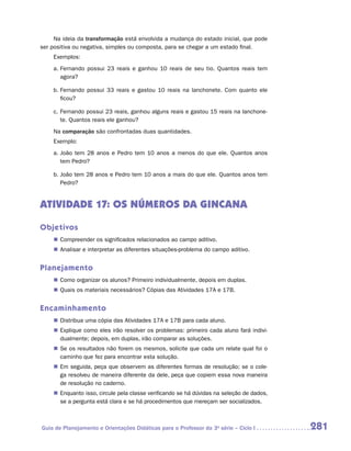 Na ideia da transformação está envolvida a mudança do estado inicial, que pode
ser positiva ou negativa, simples ou composta, para se chegar a um estado final.
    Exemplos:
    a.	Fernando possui 23 reais e ganhou 10 reais de seu tio. Quantos reais tem
       agora?

    b.	Fernando possui 33 reais e gastou 10 reais na lanchonete. Com quanto ele
       ficou?

    c.	Fernando possui 23 reais, ganhou alguns reais e gastou 15 reais na lanchone-
       te. Quantos reais ele ganhou?
    Na comparação são confrontadas duas quantidades.
    Exemplo:
    a.	João tem 28 anos e Pedro tem 10 anos a menos do que ele. Quantos anos
       tem Pedro?

    b.	João tem 28 anos e Pedro tem 10 anos a mais do que ele. Quantos anos tem
       Pedro?


ATIVIDADE 17: OS NÚMEROS DA GINCANA

Objetivos
    „„ Compreender os significados relacionados ao campo aditivo.
    „„ Analisar e interpretar as diferentes situações-problema do campo aditivo.


Planejamento
    „„ Como organizar os alunos? Primeiro individualmente, depois em duplas.
    „„ Quais os materiais necessários? Cópias das Atividades 17A e 17B.


Encaminhamento
    „„ Distribua uma cópia das Atividades 17A e 17B para cada aluno.
    „„ Explique como eles irão resolver os problemas: primeiro cada aluno fará indivi-
       dualmente; depois, em duplas, irão comparar as soluções.
    „„ Se os resultados não forem os mesmos, solicite que cada um relate qual foi o
       caminho que fez para encontrar esta solução.
    „„ Em seguida, peça que observem as diferentes formas de resolução; se o cole-
       ga resolveu de maneira diferente da dele, peça que copiem essa nova maneira
       de resolução no caderno.
    „„ Enquanto isso, circule pela classe verificando se há dúvidas na seleção de dados,
       se a pergunta está clara e se há procedimentos que mereçam ser socializados.



Guia de Planejamento e Orientações Didáticas para o Professor da 3a série – Ciclo I        281
 