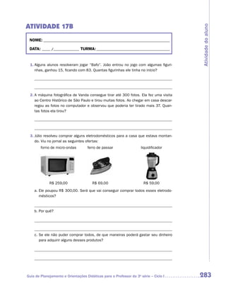 ATIVIDADE 17B




                                                                                       Atividade do aluno
 NOME:___________________________________________________________________________

 DATA: _____ /_______________	TURMA:____________________________________________


 1.	Alguns alunos resolveram jogar “Bafo”. João entrou no jogo com algumas figuri-
    nhas, ganhou 15, ficando com 83. Quantas figurinhas ele tinha no início?




 2.	A máquina fotográfica de Vanda consegue tirar até 300 fotos. Ela fez uma visita
    ao Centro Histórico de São Paulo e tirou muitas fotos. Ao chegar em casa descar-
    regou as fotos no computador e observou que poderia ter tirado mais 37. Quan-
    tas fotos ela tirou?




 3.	Júlio resolveu comprar alguns eletrodomésticos para a casa que estava montan-
    do. Viu no jornal as seguintes ofertas:
    	   forno de micro-ondas	       ferro de passar	                liquidificador




    	        R$ 259,00	                R$ 69,00	                      R$ 59,00
    a.	Ele poupou R$ 300,00. Será que vai conseguir comprar todos esses eletrodo-
       mésticos?


    b.	Por quê?




    c.	Se ele não puder comprar todos, de que maneiras poderá gastar seu dinheiro
       para adquirir alguns desses produtos?




Guia de Planejamento e Orientações Didáticas para o Professor da 3a série – Ciclo I    283
 