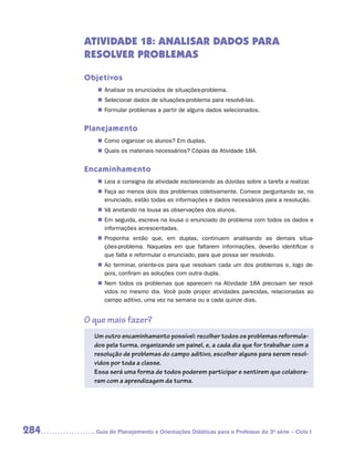 ATIVIDADE 18: ANALISAR DADOS PARA
      RESOLVER PROBLEMAS

      Objetivos
         „„ Analisar os enunciados de situações-problema.
         „„ Selecionar dados de situações-problema para resolvê-las.
         „„ Formular problemas a partir de alguns dados selecionados.


      Planejamento
         „„ Como organizar os alunos? Em duplas.
         „„ Quais os materiais necessários? Cópias da Atividade 18A.


      Encaminhamento
         „„ Leia a consigna da atividade esclarecendo as dúvidas sobre a tarefa a realizar.
         „„ Faça ao menos dois dos problemas coletivamente. Comece perguntando se, no
            enunciado, estão todas as informações e dados necessários para a resolução.
         „„ Vá anotando na lousa as observações dos alunos.
         „„ Em seguida, escreva na lousa o enunciado do problema com todos os dados e
            informações acrescentadas.
         „„ Proponha então que, em duplas, continuem analisando as demais situa­      -
            ções-problema. Naquelas em que faltarem informações, deverão identificar o
            que falta e reformular o enunciado, para que possa ser resolvido.
         „„ Ao terminar, oriente-os para que resolvam cada um dos problemas e, logo de-
            pois, confiram as soluções com outra dupla.
         „„ Nem todos os problemas que aparecem na Atividade 18A precisam ser resol-
            vidos no mesmo dia. Você pode propor atividades parecidas, relacionadas ao
            campo aditivo, uma vez na semana ou a cada quinze dias.


      O que mais fazer?
        Um outro encaminhamento possível: recolher todos os problemas reformula-
        dos pela turma, organizando um painel, e, a cada dia que for trabalhar com a
        resolução de problemas do campo aditivo, escolher alguns para serem resol-
        vidos por toda a classe.
        Essa será uma forma de todos poderem participar e sentirem que colabora-
        ram com a aprendizagem da turma.




284     	Guia de Planejamento e Orientações Didáticas para o Professor da 3a série – Ciclo I
 