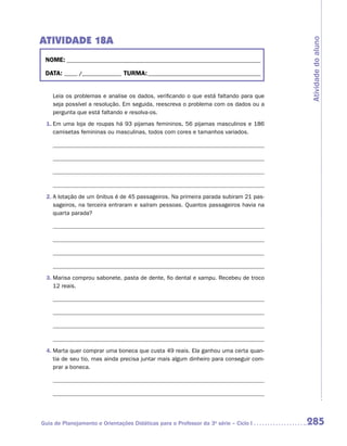 ATIVIDADE 18A




                                                                                       Atividade do aluno
 NOME:___________________________________________________________________________

 DATA: _____ /_______________	TURMA:____________________________________________


    Leia os problemas e analise os dados, verificando o que está faltando para que
    seja possível a resolução. Em seguida, reescreva o problema com os dados ou a
    pergunta que está faltando e resolva-os.
 1.	Em uma loja de roupas há 93 pijamas femininos, 56 pijamas masculinos e 186
    camisetas femininas ou masculinas, todos com cores e tamanhos variados.




 2.	A lotação de um ônibus é de 45 passageiros. Na primeira parada subiram 21 pas-
    sageiros, na terceira entraram e saíram pessoas. Quantos passageiros havia na
    quarta parada?




 3.	Marisa comprou sabonete, pasta de dente, fio dental e xampu. Recebeu de troco
    12 reais.




 4.	Marta quer comprar uma boneca que custa 49 reais. Ela ganhou uma certa quan-
    tia de seu tio, mas ainda precisa juntar mais algum dinheiro para conseguir com-
    prar a boneca.




Guia de Planejamento e Orientações Didáticas para o Professor da 3a série – Ciclo I    285
 