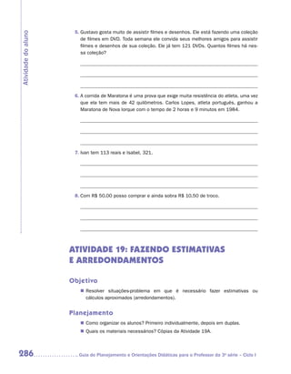 5.	Gustavo gosta muito de assistir filmes e desenhos. Ele está fazendo uma coleção
Atividade do aluno
                         de filmes em DVD. Toda semana ele convida seus melhores amigos para assistir
                         filmes e desenhos de sua coleção. Ele já tem 121 DVDs. Quantos filmes há nes-
                         sa coleção?




                      6.	A corrida de Maratona é uma prova que exige muita resistência do atleta, uma vez
                         que ela tem mais de 42 quilômetros. Carlos Lopes, atleta português, ganhou a
                         Maratona de Nova Iorque com o tempo de 2 horas e 9 minutos em 1984.




                      7.	Ivan tem 113 reais e Isabel, 321.




                      8.	Com R$ 50,00 posso comprar e ainda sobra R$ 10,50 de troco.




                     ATIVIDADE 19: FAZENDO ESTIMATIVAS
                     E ARREDONDAMENTOS

                     Objetivo
                        „„ Resolver situações-problema em que é necessário fazer estimativas ou
                           cálculos aproximados (arredondamentos).


                     Planejamento
                        „„ Como organizar os alunos? Primeiro individualmente, depois em duplas.
                        „„ Quais os materiais necessários? Cópias da Atividade 19A.



286                    	Guia de Planejamento e Orientações Didáticas para o Professor da 3a série – Ciclo I
 