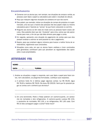 Encaminhamento
    „„ Converse com os alunos que, nem sempre, nas situações de compra e venda, as
       pessoas usam lápis e papel ou calculadora para saber o resultado do cálculo.
    „„ Peça que indiquem algumas situações do cotidiano em que isto ocorre.
    „„ Eles podem, por exemplo, indicar as situações de compra de produtos no super-
       mercado, uma vez que a maioria das pessoas não leva papel e lápis ou mesmo
       calculadora para ir fazendo as “somas” do que foram colocando no carrinho.
    „„ Pergunte aos alunos se têm ideia do modo como as pessoas fazem esses cál-
       culos. Eles poderão dizer que vão “chutando” para cima, outros que vão aproxi-
       mando para mais, a fim de que não falte dinheiro para pagar a conta.
    „„ Em seguida, apresente uma situação de pagamento de contas para que eles
       possam analisar e estimar se será possível ou não o pagamento.
    „„ Depois, peça que analisem alguns números para buscar a melhor forma de ar-
       redondá-los, registrando suas conclusões.
    „„ Situações como esta, em que os alunos fazem análises e tiram conclusões
       para generalizar, contribuem para que percebam as regularidades das opera-
       ções e suas propriedades.



ATIVIDADE 19A




                                                                                        Atividade do aluno
 NOME:___________________________________________________________________________

 DATA: _____ /_______________	TURMA:____________________________________________


 1.	Analise as situações a seguir e responda, sem usar lápis e papel para fazer con-
    tas, nem calculadora, as perguntas formuladas. Justifique suas respostas.
    a.	A senhora Carla foi à lotérica pagar algumas contas: luz R$ 95,00, água
       R$ 78,00 e telefone R$ 78,00. Ela levou R$ 250,00. Será que foi possível pa-
       gar as contas com o dinheiro que ela levou?




    b.	Em uma lanchonete, Pedro e Felipe pediram um cachorro-quente, um sanduí­
       che de mortadela e dois refrigerantes. O cachorro-quente custava R$ 2,50,
       o sanduíche de mortadela, R$ 2,30, e os refrigerantes, R$ 1,60 cada. Com
       R$ 10 eles conseguem pagar a conta? Terão troco?




Guia de Planejamento e Orientações Didáticas para o Professor da 3a série – Ciclo I     287
 