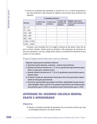 2.	Estime os resultados das operações e marque com um x a ordem de grandeza a
Atividade do aluno
                          que eles pertencem. Não esqueça de registrar como pensou para encontrar sua
                          resposta.
                                                 O resultado pertence
                                                                    à ordem das    Registre aqui como
                                      à ordem das    à ordem das
                     Número                                         unidades de    pensou para assinalar a
                                      dezenas        centenas
                                                                    milhares       resposta.
                     32 + 47
                     47 + 124
                     155 – 109
                     655 + 407
                     592 – 193
                     1.003 + 2.345
                     1.901 – 1.842
                          Compare o seu resultado com um colega e verifique se são iguais. Caso não se-
                     jam e tenham dúvidas, solicite ajuda ao professor. Não esqueçam de conversar so-
                     bre como pensaram; caso seu colega tenha usado um procedimento diferente do seu,
                     anote-o no seu caderno.


                     O que é importante discutir com os alunos:
                        Algumas regras para arredondar números:
                        a.	Aproximar pelas dezenas, centenas... exatas mais próximas.
                        b.	 Quando um número termina em 1, 2, 3 ou 4, geralmente aproximamos para
                            baixo, ou seja, para a dezena menor.
                        c.	Quando número termina em 6, 7, 8 ou 9, geralmente aproximamos para a
                            dezena maior.
                        d.	O número 5 pode ser aproximado tanto para cima como para baixo, depen-
                            dendo da situação apresentada.
                        e.	 Há outras aproximações que podem ser feitas, dependendo do grau de pre-
                            cisão desejado. Veja o caso do 419, podemos aproximá-lo da centena exata
                            mais próxima, que é o 400, ou da dezena exata mais próxima, que é o 420.



                     ATIVIDADE 20: FAZENDO CÁLCULO MENTAL
                     EXATO E APROXIMADO

                     Objetivo
                         „„ Calcular o resultado estimado de operações com os números naturais por meio
                            de estratégias pessoais e do cálculo mental.



288                     	Guia de Planejamento e Orientações Didáticas para o Professor da 3a série – Ciclo I
 
