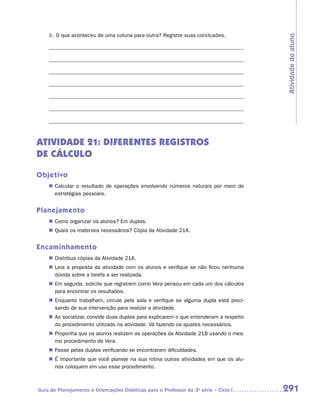 3.	 O que aconteceu de uma coluna para outra? Registre suas conclusões.




                                                                                        Atividade do aluno
ATIVIDADE 21: DIFERENTES REGISTROS
DE CÁLCULO

Objetivo
    „„ Calcular o resultado de operações envolvendo números naturais por meio de
       estratégias pessoais.


Planejamento
    „„ Como organizar os alunos? Em duplas.
    „„ Quais os materiais necessários? Cópia da Atividade 21A.


Encaminhamento
    „„ Distribua cópias da Atividade 21A.
    „„ Leia a proposta da atividade com os alunos e verifique se não ficou nenhuma
       dúvida sobre a tarefa a ser realizada.
    „„ Em seguida, solicite que registrem como Vera pensou em cada um dos cálculos
       para encontrar os resultados.
    „„ Enquanto trabalham, circule pela sala e verifique se alguma dupla está preci-
       sando de sua intervenção para realizar a atividade.
    „„ Ao socializar, convide duas duplas para explicarem o que entenderam a respeito
       do procedimento utilizado na atividade. Vá fazendo os ajustes necessários.
    „„ Proponha que os alunos realizem as operações da Atividade 21B usando o mes-
       mo procedimento de Vera.
    „„ Passe pelas duplas verificando se encontraram dificuldades.
    „„ É importante que você planeje na sua rotina outras atividades em que os alu-
       nos coloquem em uso esse procedimento.



Guia de Planejamento e Orientações Didáticas para o Professor da 3a série – Ciclo I     291
 