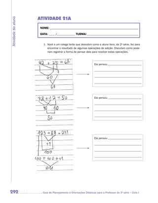 ATIVIDADE 21A
Atividade do aluno


                      NOME:___________________________________________________________________________

                      DATA: _____ /_______________	TURMA:____________________________________________


                        1.	 Você e um colega terão que descobrir como a aluna Vera, da 2a série, fez para
                            encontrar o resultado de algumas operações de adição. Discutam como pode-
                            riam registrar a forma de pensar dela para resolver estas operações.



                                                                    Ela pensou




                                                                    Ela pensou




                                                                    Ela pensou




292                    	Guia de Planejamento e Orientações Didáticas para o Professor da 3a série – Ciclo I
 