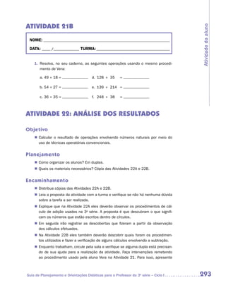 ATIVIDADE 21B




                                                                                          Atividade do aluno
 NOME:___________________________________________________________________________

 DATA: _____ /_______________	TURMA:____________________________________________


    1.	 Resolva, no seu caderno, as seguintes operações usando o mesmo procedi-
        mento de Vera:

       a.	49 + 18 =                 	 d.	 128	 +	 35	    =

       b.	54 + 27 =                 	 e.	 139	 +	 214	 =

       c.	36 + 35 =                  	 f.	 248	 +	 38	   =



ATIVIDADE 22: ANÁLISE DOS RESULTADOS

Objetivo
    „„ Calcular o resultado de operações envolvendo números naturais por meio do
       uso de técnicas operatórias convencionais.


Planejamento
    „„ Como organizar os alunos? Em duplas.
    „„ Quais os materiais necessários? Cópia das Atividades 22A e 22B.


Encaminhamento
    „„ Distribua cópias das Atividades 22A e 22B.
    „„ Leia a proposta da atividade com a turma e verifique se não há nenhuma dúvida
       sobre a tarefa a ser realizada.
    „„ Explique que na Atividade 22A eles deverão observar os procedimentos de cál-
       culo de adição usados na 3a série. A proposta é que descubram o que signifi-
       cam os números que estão escritos dentro de círculos.
    „„ Em seguida irão registrar as descobertas que fizeram a partir da observação
       dos cálculos efetuados.
    „„ Na Atividade 22B eles também deverão descobrir quais foram os procedimen-
       tos utilizados e fazer a verificação de alguns cálculos envolvendo a subtração.
    „„ Enquanto trabalham, circule pela sala e verifique se alguma dupla está precisan-
       do de sua ajuda para a realização da atividade. Faça intervenções remetendo
       ao procedimento usado pela aluna Vera na Atividade 21. Para isso, apresente



Guia de Planejamento e Orientações Didáticas para o Professor da 3a série – Ciclo I       293
 