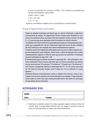 a conta na horizontal. Por exemplo, em 834 + 517, verificar os resultados dos
                           cálculos intermediários nessa ordem:
                           JJ 800 + 500 = 1.300
                           JJ 30 + 10 = 40
                           JJ 4 + 7 = 11
                        Ajude-os a estabelecer relações com os resultados da “conta armada”.


                     O que é importante você saber:
                       Todas as adições indicadas permitem que os alunos observem o algoritmo
                       convencional da adição. Os algoritmos foram criados para facilitar os cál-
                       culos com números altos, portanto não tem sentido “armar contas” do tipo
                       5 + 2, uma vez que essa operação está no domínio do cálculo mental.
                       As adições com reserva foram organizadas para que as crianças possam per-
                       ceber que a questão do “vai um” nada mais é que uma troca de dez unidades
                       de uma ordem por uma unidade da ordem imediatamente superior.
                       O mesmo ocorre em relação às subtrações com recurso à ordem superior (re-
                       gra de emprestar), pois utilizam, nesse caso, a ideia de agrupar uma ordem
                       imediatamente superior à inferior, para que possa ser possível a resolução
                       de uma subtração do tipo: 64 – 48.
                       É interessante que os alunos resolvam a operação 64 – 48 utilizando o sis-
                       tema monetário. Esse recurso permite que os alunos percebam que devem
                       trocar uma nota de 10 reais por 10 notas de 1, ficando com 14 notas de 1
                       real. Assim, conseguirão efetuar a subtração de 14 – 8 = 6. Como uma nota
                       de 10 reais foi trocada, ficando com 5 notas de 10, ao subtrair 4, resta
                       apenas 1.
                       Nenhuma dessas nomenclaturas, tanto a adição com reserva, como a sub-
                       tração com recurso, precisa ser anunciada para as crianças. O que elas pre-
                       cisam saber é como e por que esses procedimentos são úteis na resolução
                       de operações dessa natureza.



                     ATIVIDADE 22A
Atividade do aluno




                      NOME:___________________________________________________________________________

                      DATA: _____ /_______________	TURMA:____________________________________________


                        1.	 Observem as adições abaixo. Em todas aparecem alguns números dentro de
                            círculos. Qual a função deles? Discuta com um colega e escreva ao lado de
                            cada uma das operações as ideias que vocês encontraram.



294                    	Guia de Planejamento e Orientações Didáticas para o Professor da 3a série – Ciclo I
 