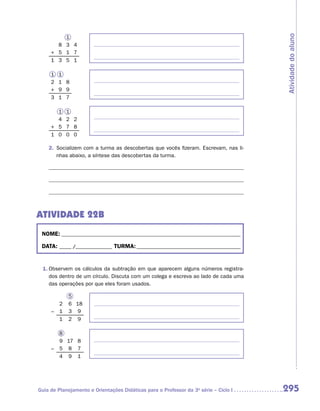 Atividade do aluno
         1
       8 3 4
     + 5 1 7
     1 3 5 1

     1   1
     2   1 8
     +   9 9
     3   1 7

       1     1
       4     2 2
     + 5     7 8
     1 0     0 0

    2.	 Socializem com a turma as descobertas que vocês fizeram. Escrevam, nas li-
        nhas abaixo, a síntese das descobertas da turma.




ATIVIDADE 22B
 NOME:___________________________________________________________________________

 DATA: _____ /_______________	TURMA:____________________________________________


 1.	Observem os cálculos da subtração em que aparecem alguns números registra-
    dos dentro de um círculo. Discuta com um colega e escreva ao lado de cada uma
    das operações por que eles foram usados.

             5
         2   6 18
     –   1   3 9
         1   2 9

         8
         9 17 8
     –   5 8 7
         4 9 1




Guia de Planejamento e Orientações Didáticas para o Professor da 3a série – Ciclo I   295
 